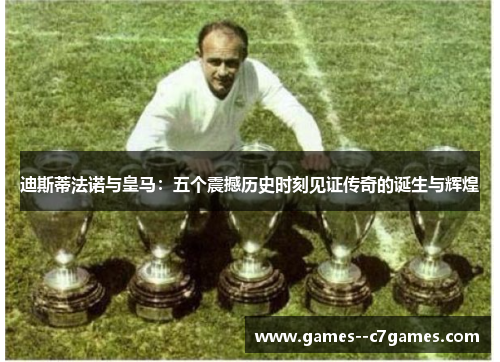 迪斯蒂法诺与皇马：五个震撼历史时刻见证传奇的诞生与辉煌